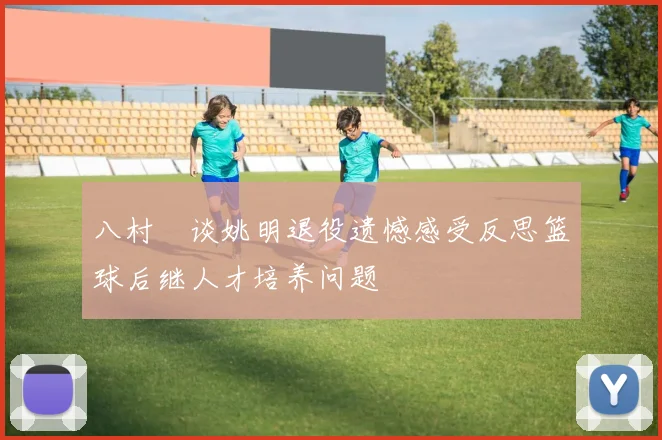 八村塁谈姚明退役遗憾感受反思篮球后继人才培养问题