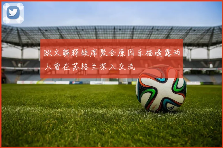 欧文解释缺席聚会原因乐福透露两人曾在苏格兰深入交流