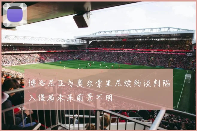 博洛尼亚与奥尔索里尼续约谈判陷入僵局未来前景不明