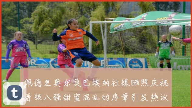 佩德里奥尔莫巴埃纳社媒晒照庆祝晋级八强甜蜜混乱的序章引发热议