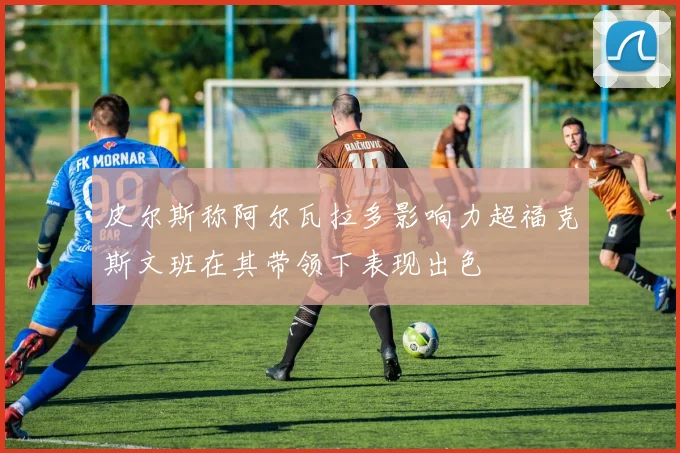 皮尔斯称阿尔瓦拉多影响力超福克斯文班在其带领下表现出色