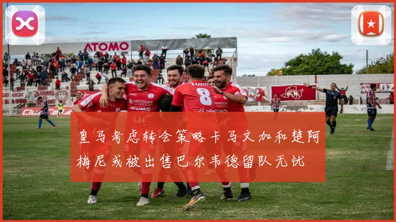 皇马考虑转会策略卡马文加和楚阿梅尼或被出售巴尔韦德留队无忧