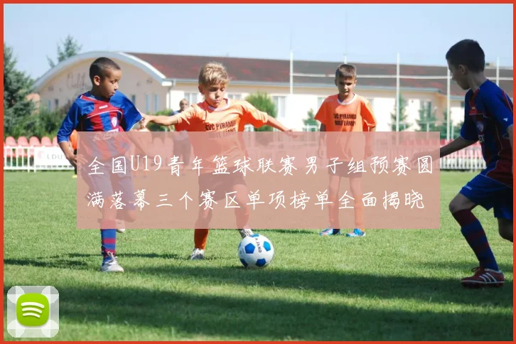 全国U19青年篮球联赛男子组预赛圆满落幕三个赛区单项榜单全面揭晓