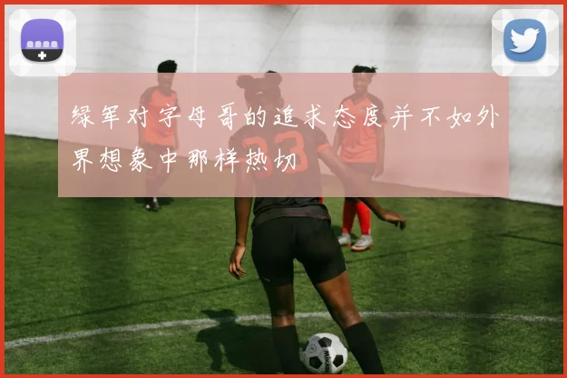 绿军对字母哥的追求态度并不如外界想象中那样热切