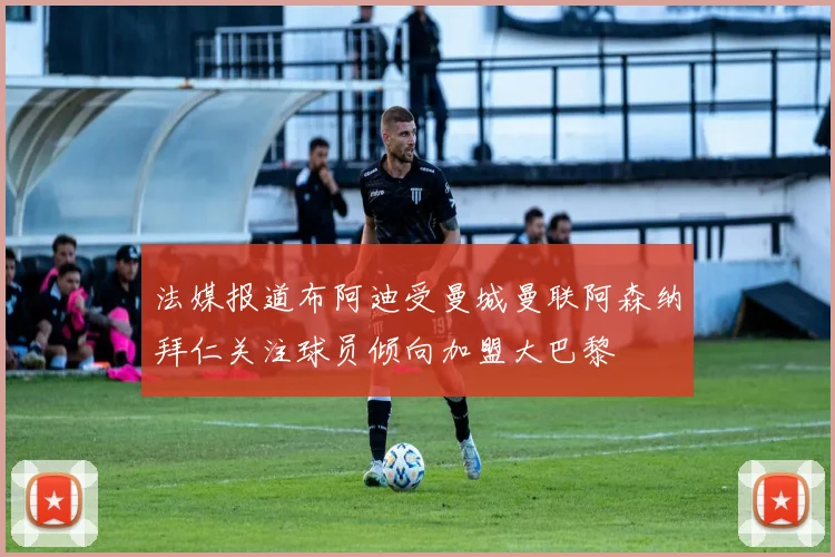 法媒报道布阿迪受曼城曼联阿森纳拜仁关注球员倾向加盟大巴黎