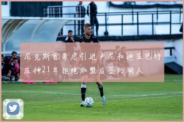 尼克斯曾考虑引进卢尼和迪亚巴特庄神21年拒绝加盟后签约湖人