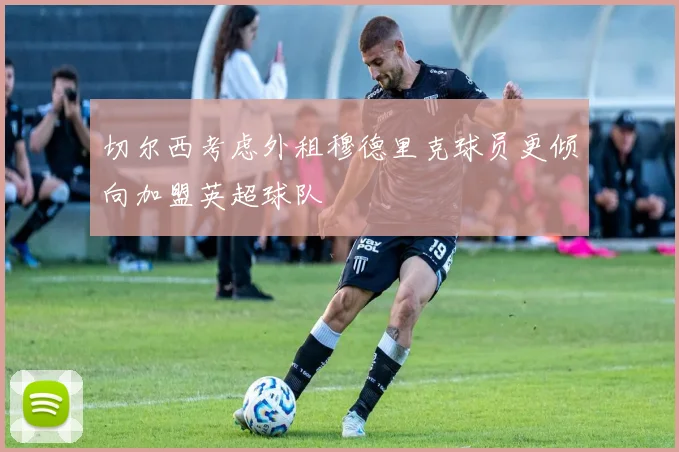 切尔西考虑外租穆德里克球员更倾向加盟英超球队