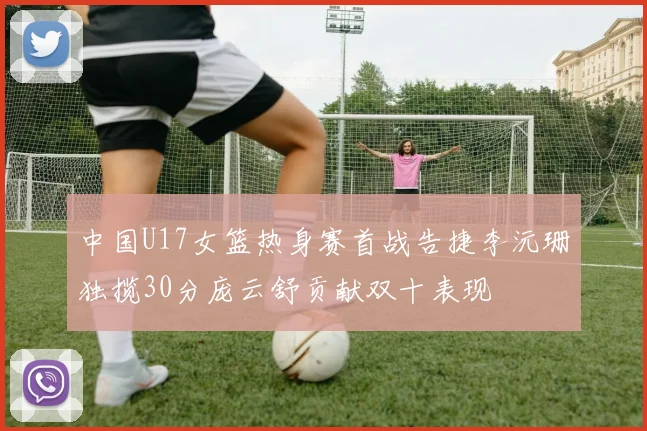 中国U17女篮热身赛首战告捷李沅珊独揽30分庞云舒贡献双十表现