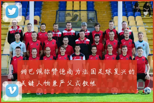 姆巴佩称赞德尚为法国足球复兴的关键人物兼严父式教练