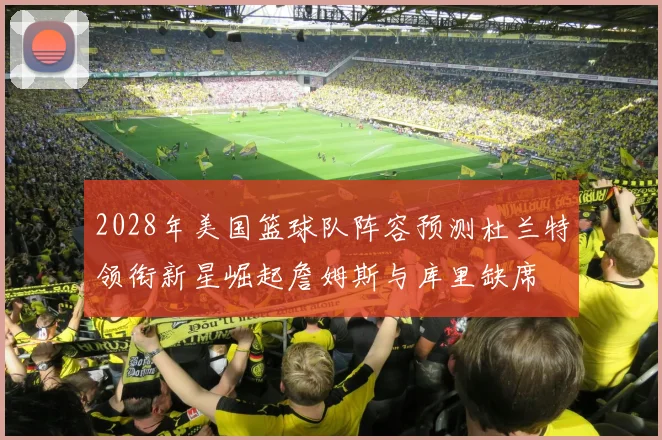 2028年美国篮球队阵容预测杜兰特领衔新星崛起詹姆斯与库里缺席