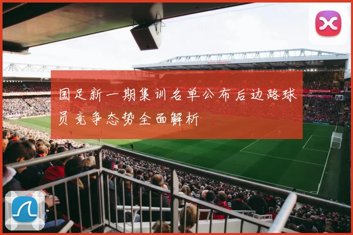 国足新一期集训名单公布后边路球员竞争态势全面解析