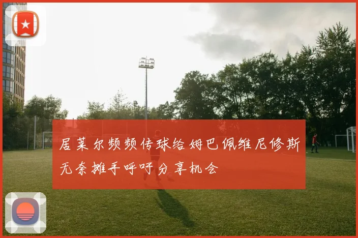 居莱尔频频传球给姆巴佩维尼修斯无奈摊手呼吁分享机会
